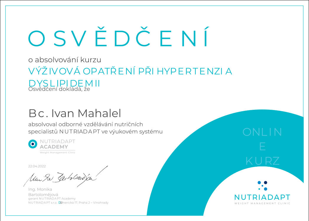 22.04.2022 Osvědčení dokládá, že OSVĚDČENÍ 22.04.2022 NUTRIADAPT s.r.o.  Americká 17, Praha 2 – Vinohrady Ing. Monika Bartolomějová garant NUTRIADAPT Academy ONLINE KURZ o absolvování kurzu VÝŽIVOVÁ OPATŘENÍ PŘI HYPERTENZI A DYSLIPIDEMII  Bc. Ivan Mahalel absolvoval  odborné vzdělávání nutričních  specialistů NUTRIADAPT ve výukovém systému