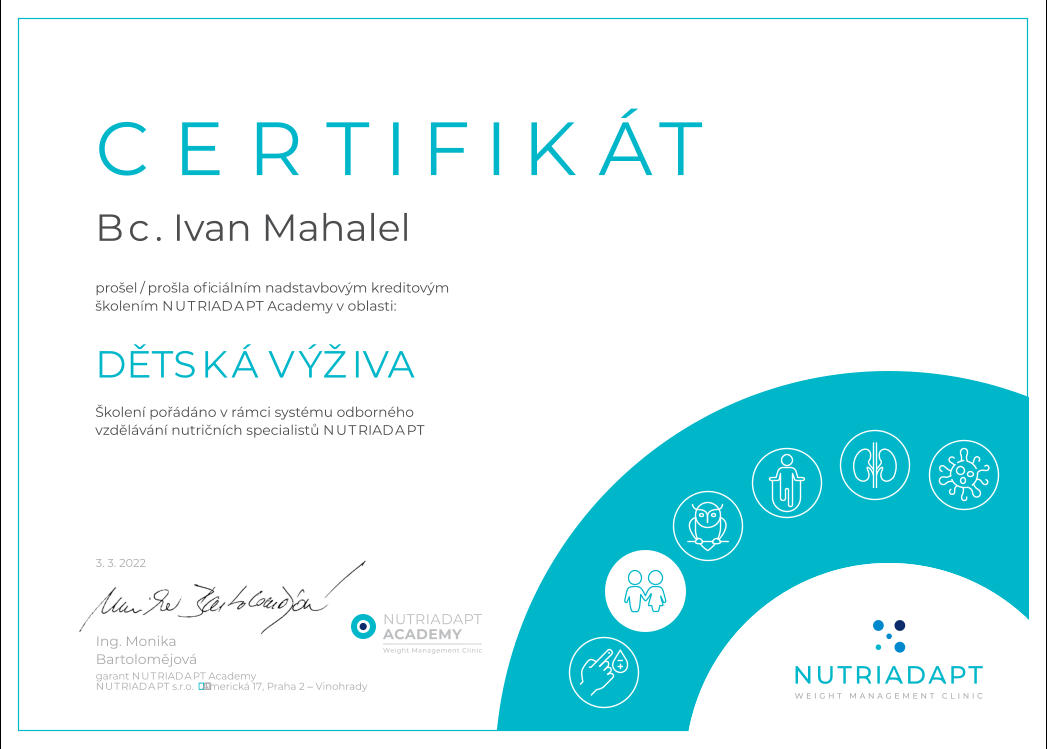 CERTIFIKÁT prošel / prošla ofi ciálním nadstavbovým kreditovým školením NUTRIADAPT Academy v oblasti: DĚTSKÁ VÝŽIVA Školení pořádáno v rámci systému odborného vzdělávání nutričních specialistů NUTRIADAPT Bc. Ivan Mahalel NUTRIADAPT s.r.o.  Americká 17, Praha 2 – Vinohrady Ing. Monika Bartolomějová garant NUTRIADAPT Academy 3. 3. 2022